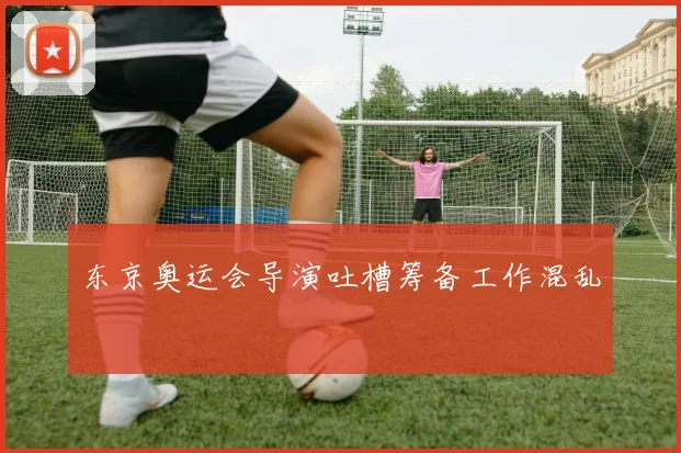 东京奥运会导演吐槽筹备工作混乱