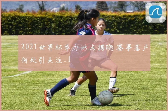 2021世界杯举办地点揭晓 赛事落户何处引关注_1