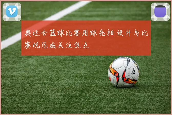 奥运会篮球比赛用球亮相 设计与比赛规范成关注焦点