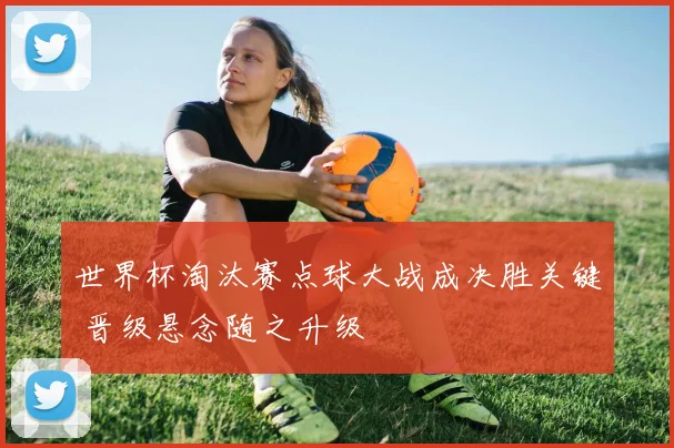 世界杯淘汰赛点球大战成决胜关键 晋级悬念随之升级
