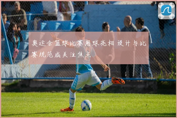 奥运会篮球比赛用球亮相 设计与比赛规范成关注焦点